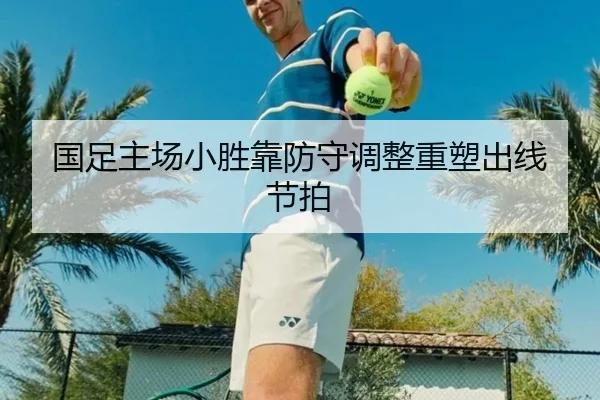 国足主场小胜靠防守调整重塑出线节拍